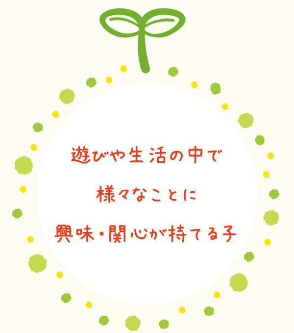 遊びや生活の中で 様々なことに 興味・関心が持てる子